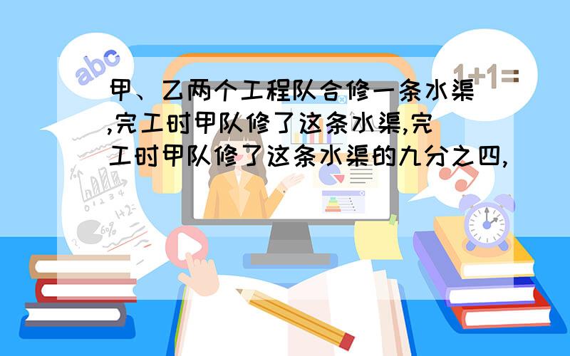 甲、乙两个工程队合修一条水渠,完工时甲队修了这条水渠,完工时甲队修了这条水渠的九分之四,