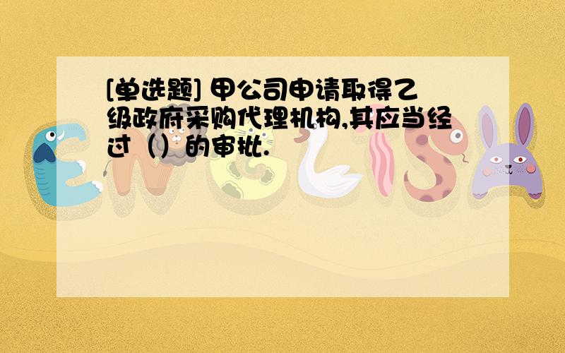 [单选题] 甲公司申请取得乙级政府采购代理机构,其应当经过（）的审批.