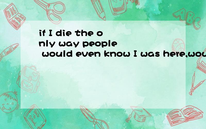 if I die the only way people would even know I was here,woul