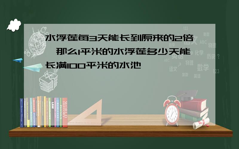 水浮莲每3天能长到原来的2倍,那么1平米的水浮莲多少天能长满100平米的水池