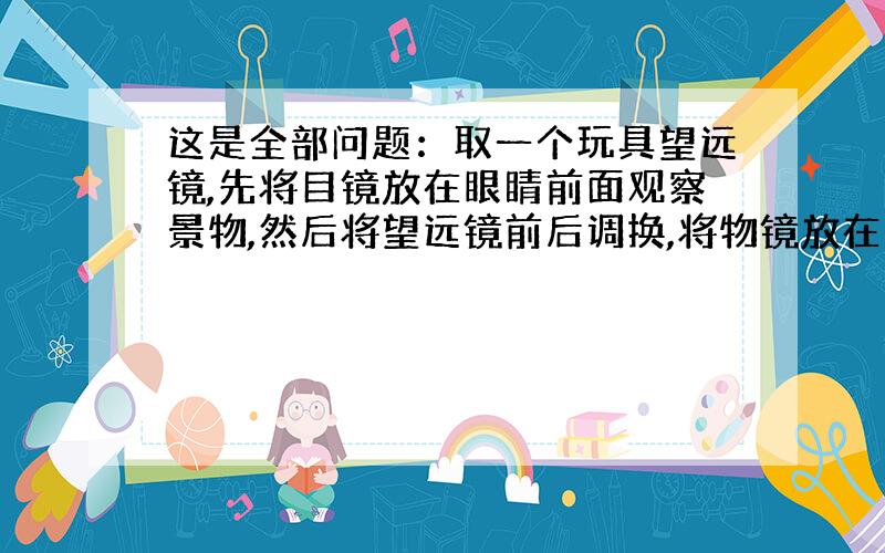 这是全部问题：取一个玩具望远镜,先将目镜放在眼睛前面观察景物,然后将望远镜前后调换,将物镜放在眼睛前面观察景物.你两次观