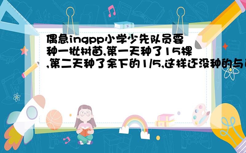 偶急ingpp小学少先队员要种一批树苗,第一天种了15棵,第二天种了余下的1/5,这样还没种的与已经种了的棵树一样多,问