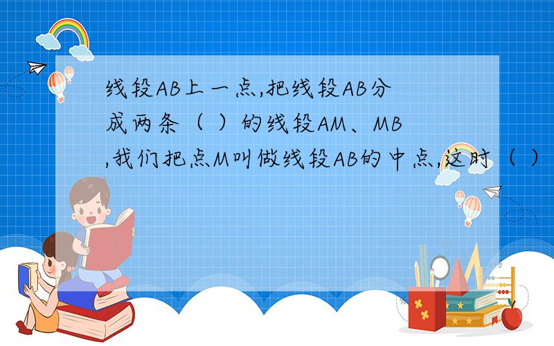 线段AB上一点,把线段AB分成两条（ ）的线段AM、MB,我们把点M叫做线段AB的中点,这时（ ）=（ ）=AB,AM=