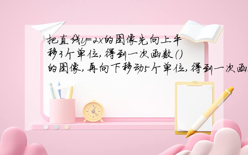 把直线y=2x的图像先向上平移3个单位,得到一次函数（）的图像,再向下移动5个单位,得到一次函数（）的图像