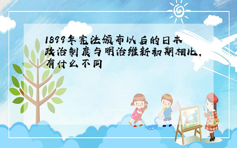 1899年宪法颁布以后的日本政治制度与明治维新初期相比,有什么不同