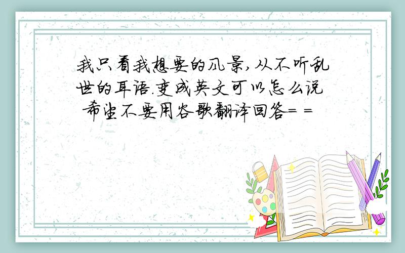 我只看我想要的风景,从不听乱世的耳语.变成英文可以怎么说 希望不要用谷歌翻译回答= =