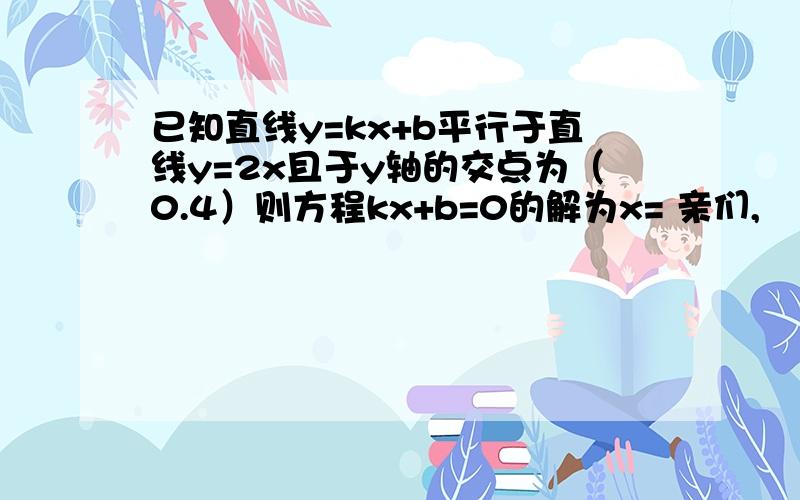 已知直线y=kx+b平行于直线y=2x且于y轴的交点为（0.4）则方程kx+b=0的解为x= 亲们,