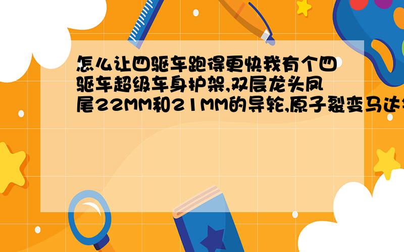 怎么让四驱车跑得更快我有个四驱车超级车身护架,双层龙头凤尾22MM和21MM的导轮,原子裂变马达镀银导电片高速齿轮紫色和