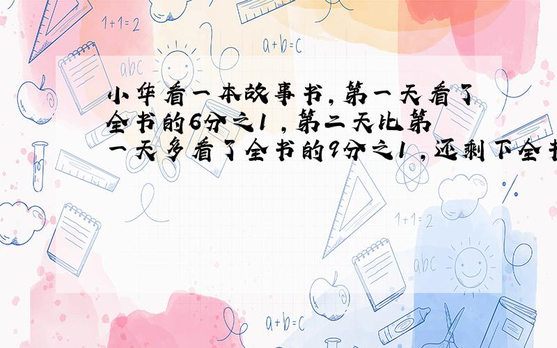 小华看一本故事书,第一天看了全书的6分之1 ,第二天比第一天多看了全书的9分之1 ,还剩下全书的几分之几?