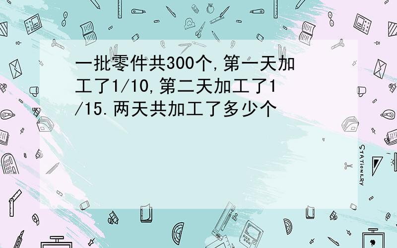 一批零件共300个,第一天加工了1/10,第二天加工了1/15.两天共加工了多少个