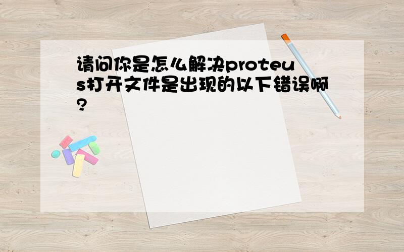 请问你是怎么解决proteus打开文件是出现的以下错误啊?