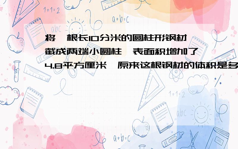 将一根长10分米的圆柱形钢材截成两端小圆柱,表面积增加了4.8平方厘米,原来这根钢材的体积是多少