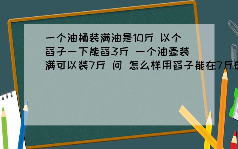 一个油桶装满油是10斤 以个舀子一下能舀3斤 一个油壶装满可以装7斤 问 怎么样用舀子能在7斤的油壶舀够5斤