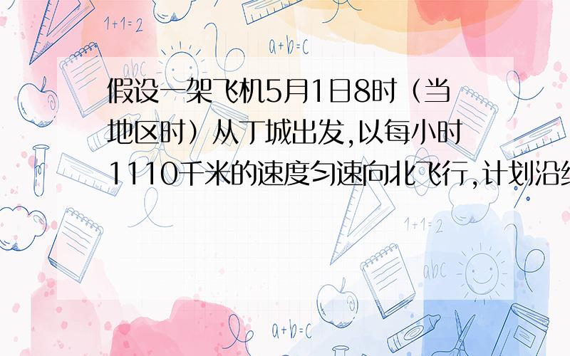 假设一架飞机5月1日8时（当地区时）从丁城出发,以每小时1110千米的速度匀速向北飞行,计划沿经线圈绕地球飞行一周,中途