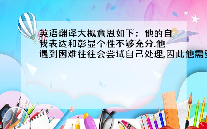 英语翻译大概意思如下：他的自我表达和彰显个性不够充分.他遇到困难往往会尝试自己处理,因此他需要更主动地说出他的困难,更好