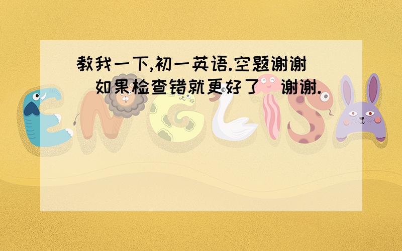 教我一下,初一英语.空题谢谢（如果检查错就更好了）谢谢.