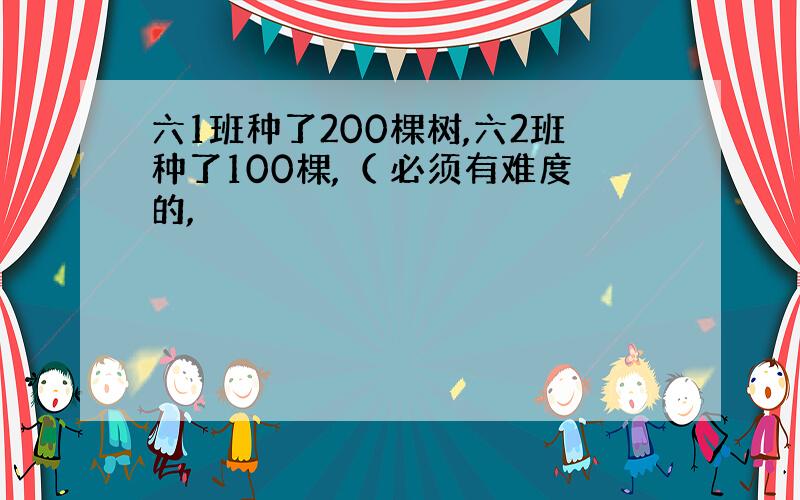 六1班种了200棵树,六2班种了100棵,（ 必须有难度的,