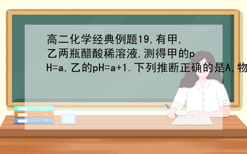 高二化学经典例题19,有甲,乙两瓶醋酸稀溶液,测得甲的pH=a,乙的pH=a+1.下列推断正确的是A,物质的量浓度c(甲