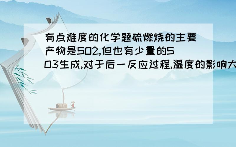 有点难度的化学题硫燃烧的主要产物是SO2,但也有少量的SO3生成,对于后一反应过程,温度的影响大于物质的量浓度的影响,若