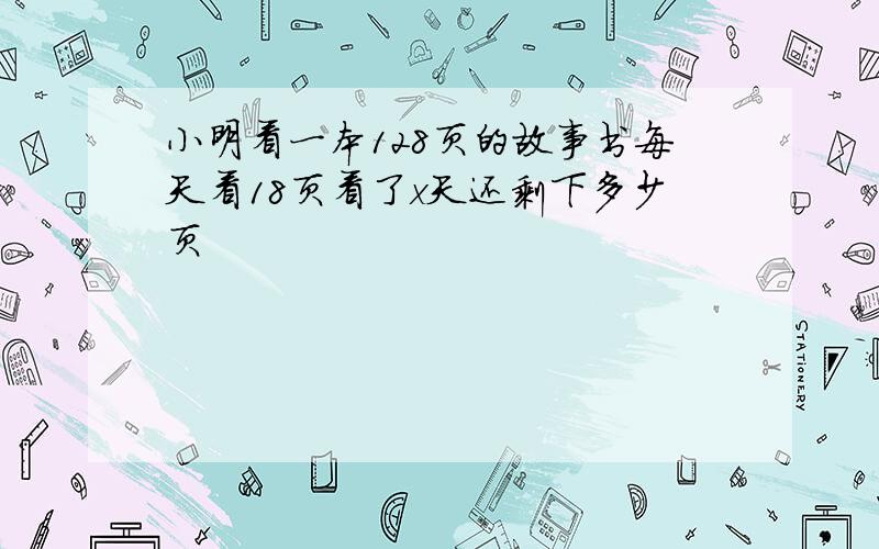 小明看一本128页的故事书每天看18页看了x天还剩下多少页