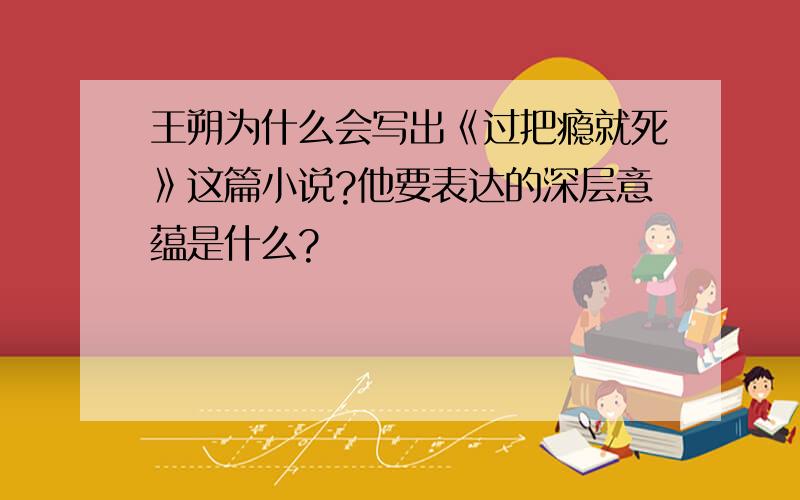 王朔为什么会写出《过把瘾就死》这篇小说?他要表达的深层意蕴是什么?