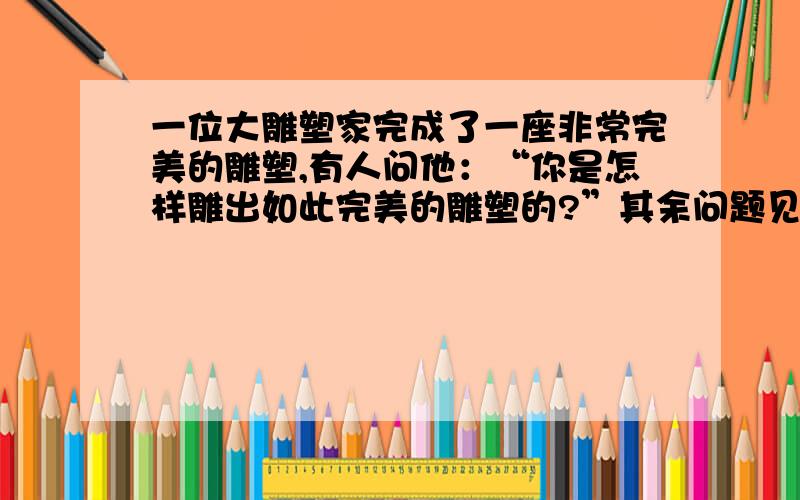 一位大雕塑家完成了一座非常完美的雕塑,有人问他：“你是怎样雕出如此完美的雕塑的?”其余问题见补充