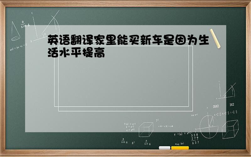 英语翻译家里能买新车是因为生活水平提高