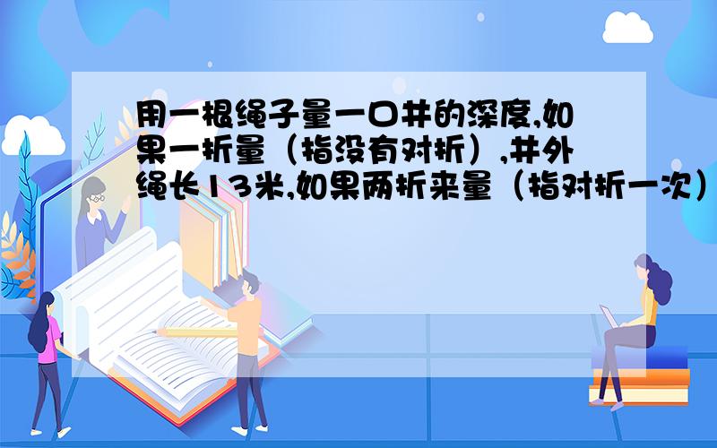 用一根绳子量一口井的深度,如果一折量（指没有对折）,井外绳长13米,如果两折来量（指对折一次）,