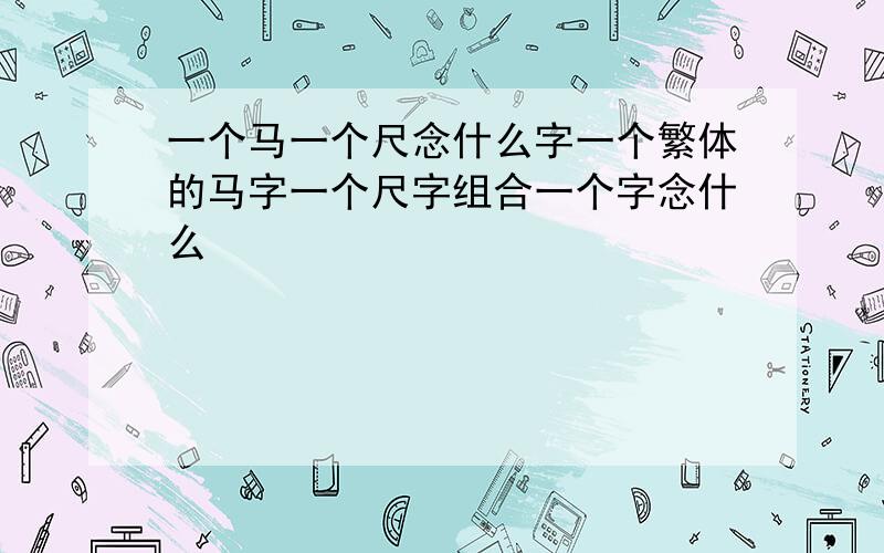 一个马一个尺念什么字一个繁体的马字一个尺字组合一个字念什么