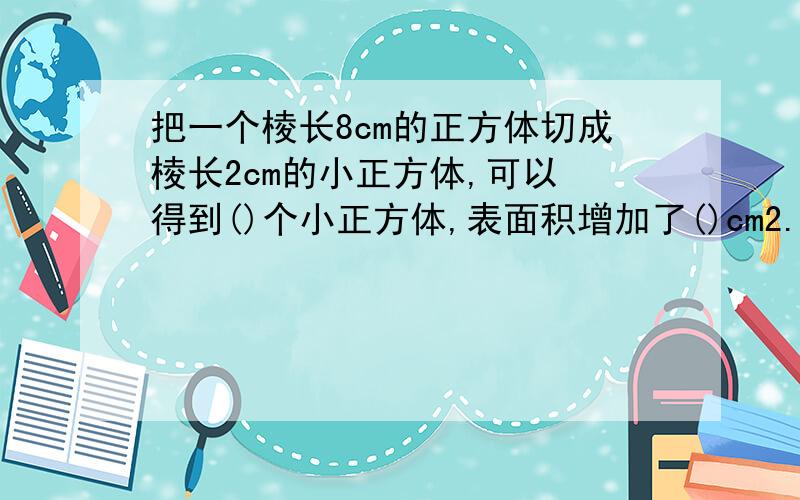 把一个棱长8cm的正方体切成棱长2cm的小正方体,可以 得到()个小正方体,表面积增加了()cm2.