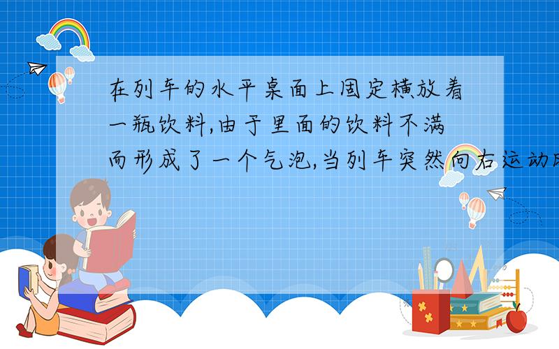 在列车的水平桌面上固定横放着一瓶饮料,由于里面的饮料不满而形成了一个气泡,当列车突然向右运动时,