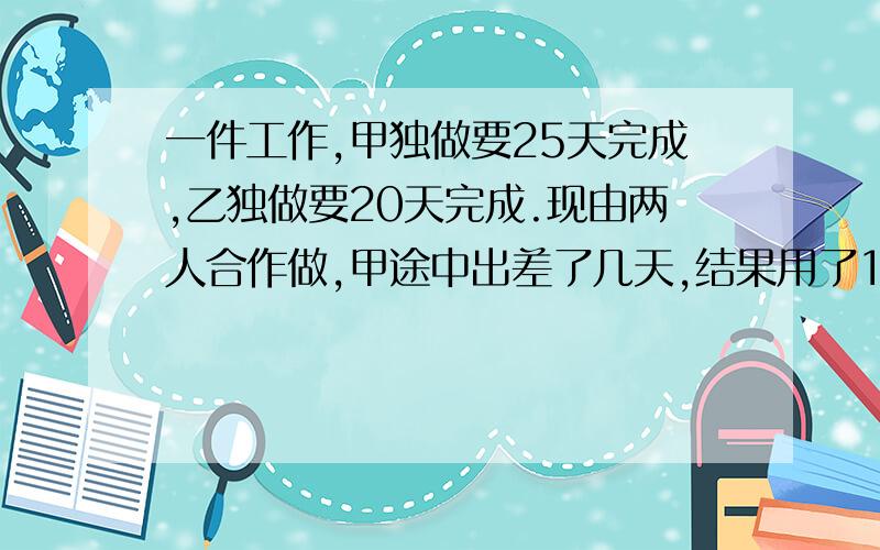 一件工作,甲独做要25天完成,乙独做要20天完成.现由两人合作做,甲途中出差了几天,结果用了12天做完.