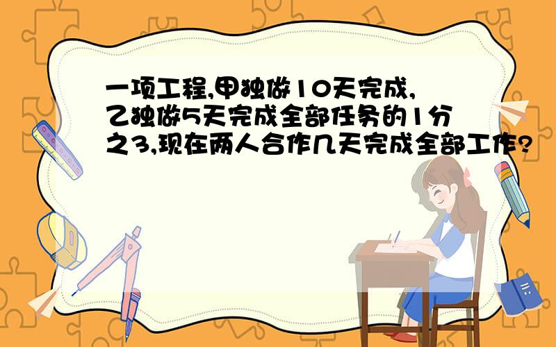 一项工程,甲独做10天完成,乙独做5天完成全部任务的1分之3,现在两人合作几天完成全部工作?