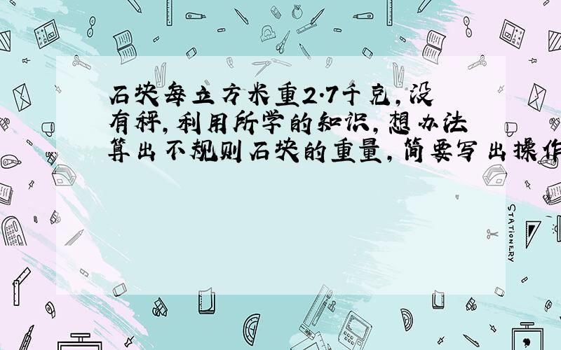 石块每立方米重2.7千克,没有秤,利用所学的知识,想办法算出不规则石块的重量,简要写出操作过程.