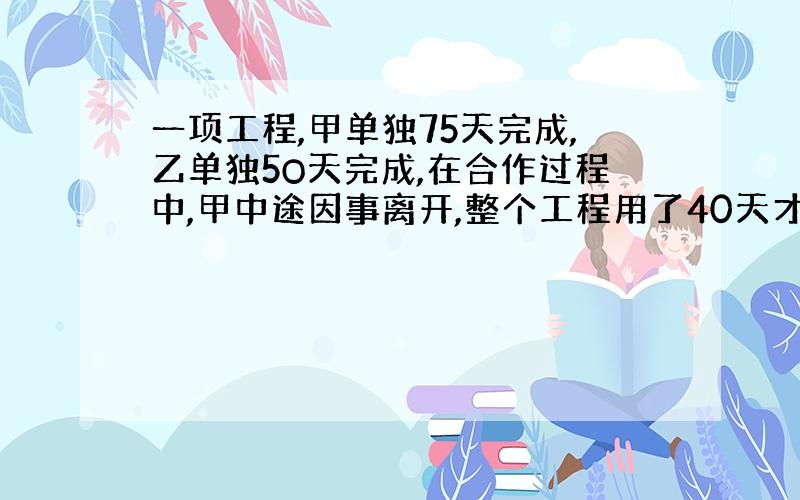 一项工程,甲单独75天完成,乙单独5O天完成,在合作过程中,甲中途因事离开,整个工程用了40天才完工,甲中途离开了几天?