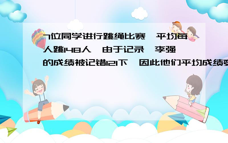 7位同学进行跳绳比赛,平均每人跳148人,由于记录,李强的成绩被记错121下,因此他们平均成绩变成145下,