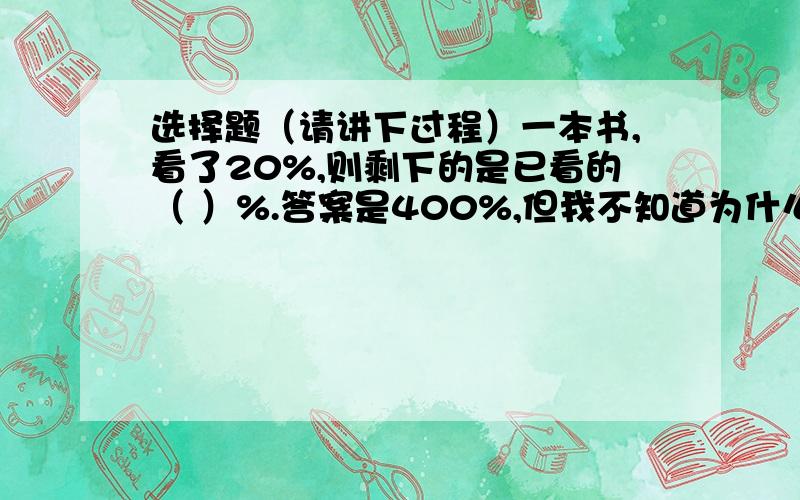 选择题（请讲下过程）一本书,看了20%,则剩下的是已看的（ ）%.答案是400%,但我不知道为什么是400%.注：尽量用