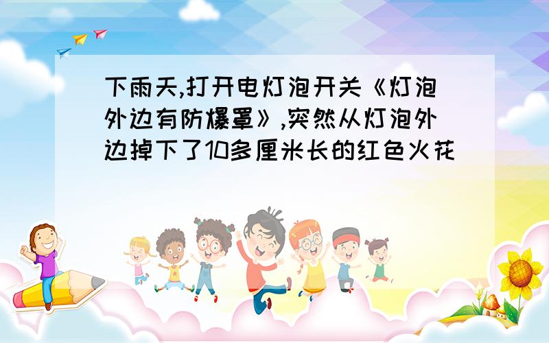 下雨天,打开电灯泡开关《灯泡外边有防爆罩》,突然从灯泡外边掉下了10多厘米长的红色火花