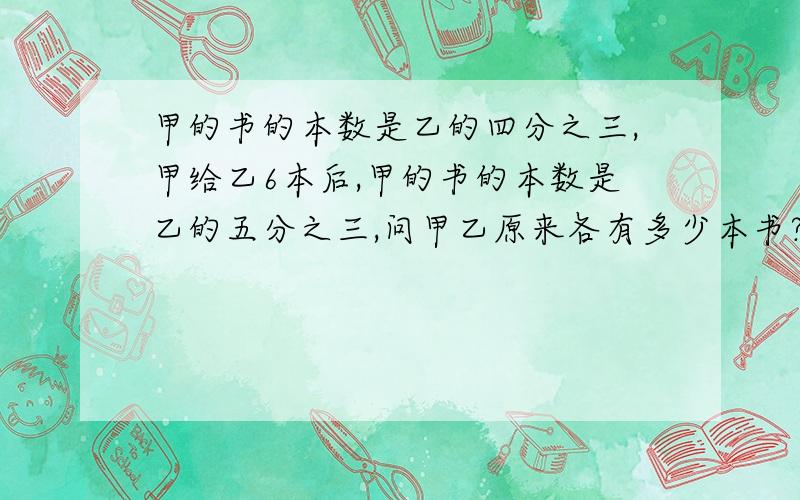 甲的书的本数是乙的四分之三,甲给乙6本后,甲的书的本数是乙的五分之三,问甲乙原来各有多少本书?