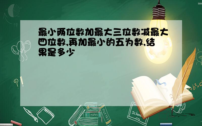 最小两位数加最大三位数减最大四位数,再加最小的五为数,结果是多少