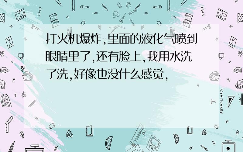 打火机爆炸,里面的液化气喷到眼睛里了,还有脸上,我用水洗了洗,好像也没什么感觉,