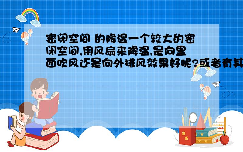 密闭空间 的降温一个较大的密闭空间,用风扇来降温,是向里面吹风还是向外排风效果好呢?或者有其他的办法?