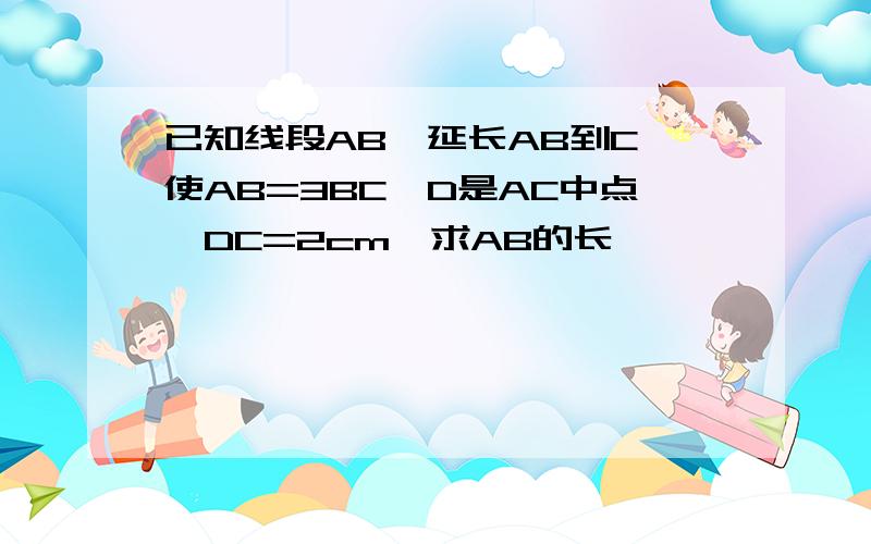 已知线段AB,延长AB到C,使AB=3BC,D是AC中点,DC=2cm,求AB的长