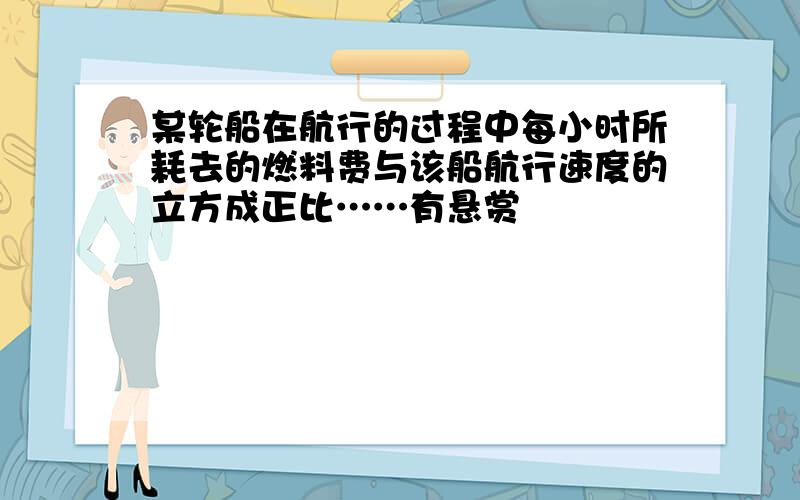 某轮船在航行的过程中每小时所耗去的燃料费与该船航行速度的立方成正比……有悬赏