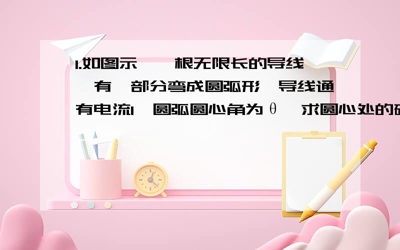 1.如图示,一根无限长的导线,有一部分弯成圆弧形,导线通有电流I,圆弧圆心角为θ,求圆心处的磁感应强度B.