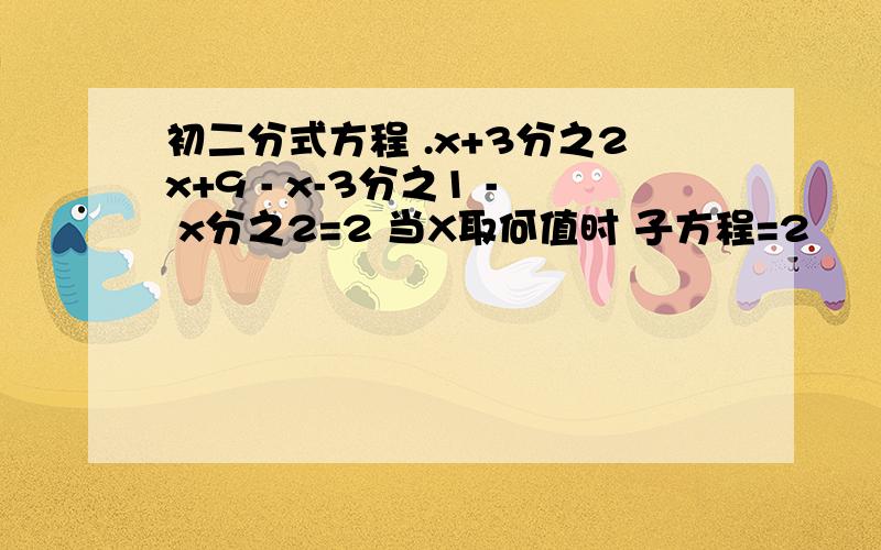 初二分式方程 .x+3分之2x+9 - x-3分之1 - x分之2=2 当X取何值时 子方程=2