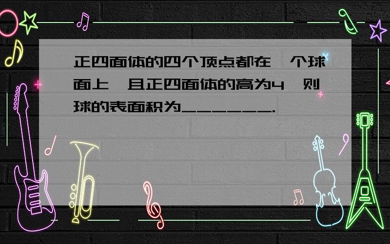 正四面体的四个顶点都在一个球面上,且正四面体的高为4,则球的表面积为______.