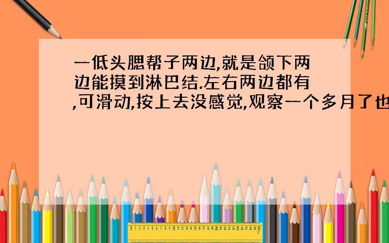 一低头腮帮子两边,就是颌下两边能摸到淋巴结.左右两边都有,可滑动,按上去没感觉,观察一个多月了也没变化.请问正常吗?