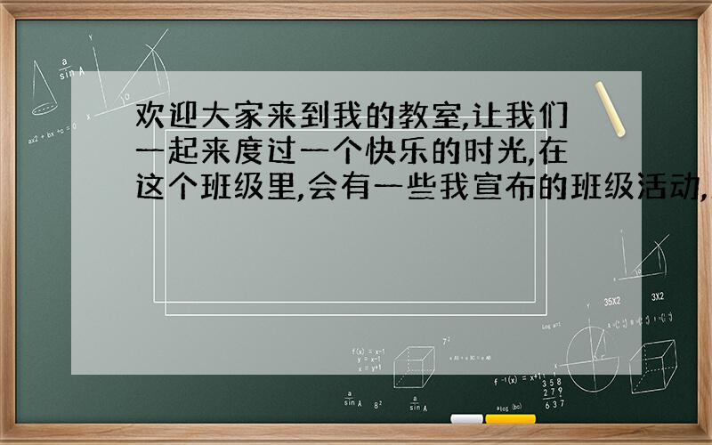 欢迎大家来到我的教室,让我们一起来度过一个快乐的时光,在这个班级里,会有一些我宣布的班级活动,愿大家积极参加 把这句话翻