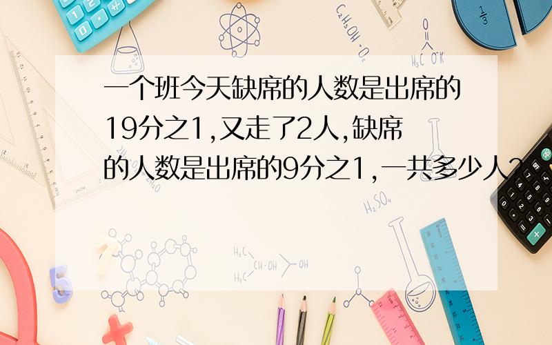 一个班今天缺席的人数是出席的19分之1,又走了2人,缺席的人数是出席的9分之1,一共多少人?